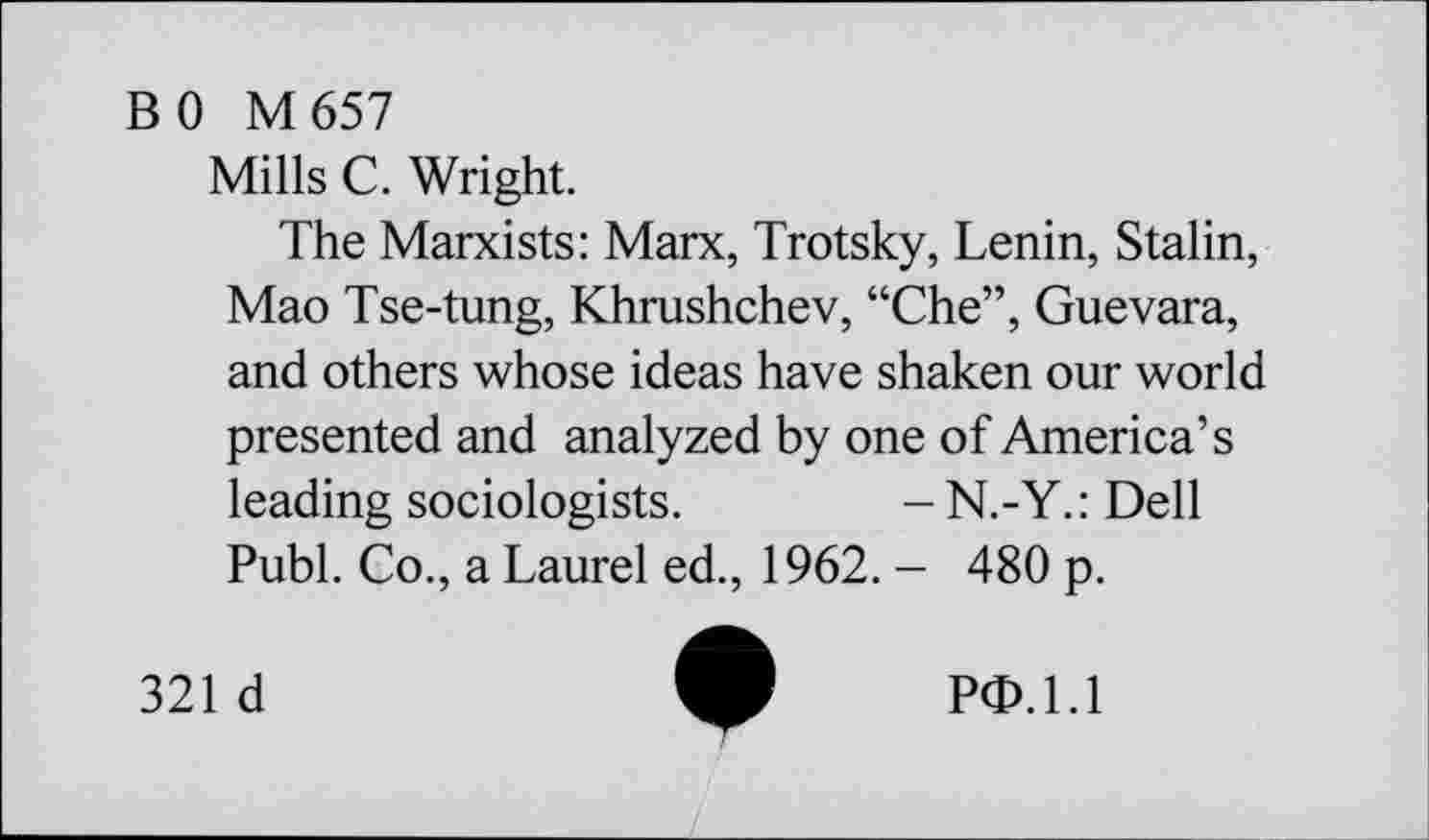 ﻿BO M 657
Mills C. Wright.
The Marxists: Marx, Trotsky, Lenin, Stalin, Mao Tse-tung, Khrushchev, “Che”, Guevara, and others whose ideas have shaken our world presented and analyzed by one of America’s leading sociologists. -N.-Y.:Dell Publ. Co., a Laurel ed., 1962. - 480 p.
321 d
PO.1.1